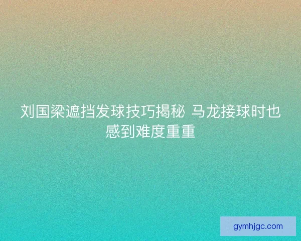刘国梁遮挡发球技巧揭秘 马龙接球时也感到难度重重