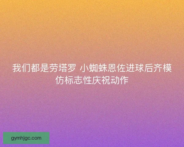 我们都是劳塔罗 小蜘蛛恩佐进球后齐模仿标志性庆祝动作