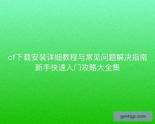 cf下载安装详细教程与常见问题解决指南新手快速入门攻略大全集