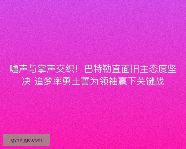 嘘声与掌声交织！巴特勒直面旧主态度坚决 追梦率勇士誓为领袖赢下关键战