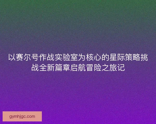 以赛尔号作战实验室为核心的星际策略挑战全新篇章启航冒险之旅记