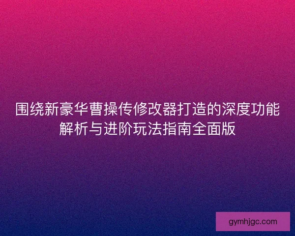 围绕新豪华曹操传修改器打造的深度功能解析与进阶玩法指南全面版