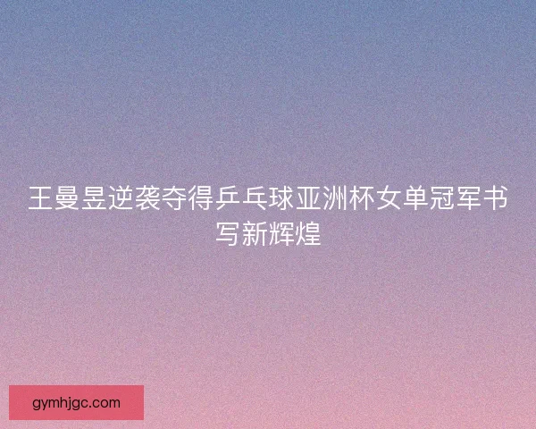 王曼昱逆袭夺得乒乓球亚洲杯女单冠军书写新辉煌